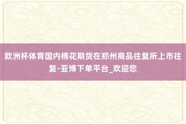欧洲杯体育国内棉花期货在郑州商品往复所上市往复-亚博下单平台_欢迎您