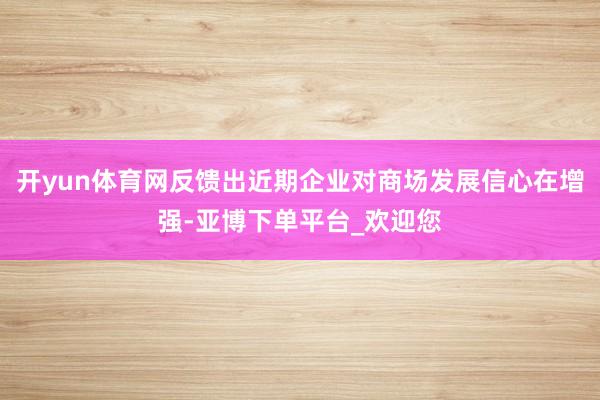 开yun体育网反馈出近期企业对商场发展信心在增强-亚博下单平台_欢迎您