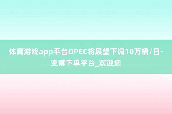 体育游戏app平台OPEC将展望下调10万桶/日-亚博下单平台_欢迎您
