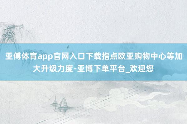 亚傅体育app官网入口下载指点欧亚购物中心等加大升级力度-亚博下单平台_欢迎您