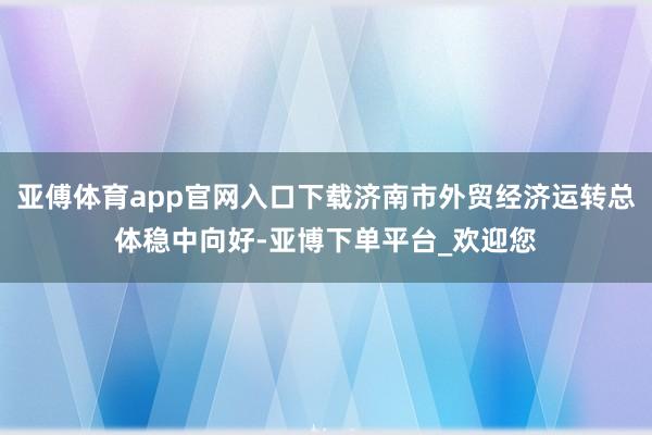 亚傅体育app官网入口下载济南市外贸经济运转总体稳中向好-亚博下单平台_欢迎您