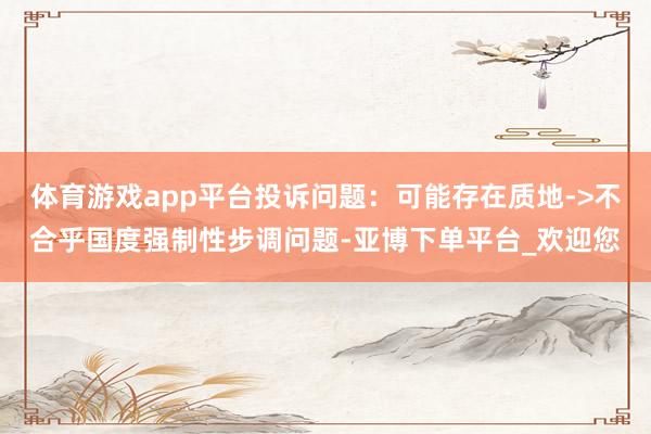 体育游戏app平台投诉问题：可能存在质地->不合乎国度强制性步调问题-亚博下单平台_欢迎您