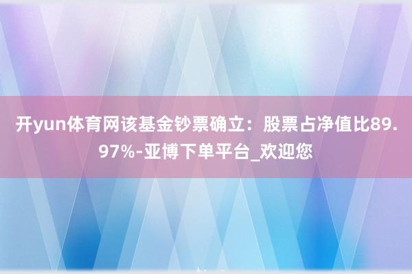 开yun体育网该基金钞票确立:股票占净值比89.97%-亚博下单平台_欢迎您