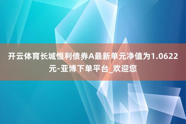 开云体育长城恒利债券A最新单元净值为1.0622元-亚博下单平台_欢迎您