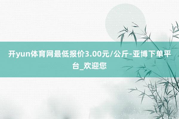 开yun体育网最低报价3.00元/公斤-亚博下单平台_欢迎您