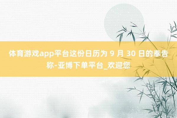 体育游戏app平台这份日历为 9 月 30 日的奉告称-亚博下单平台_欢迎您