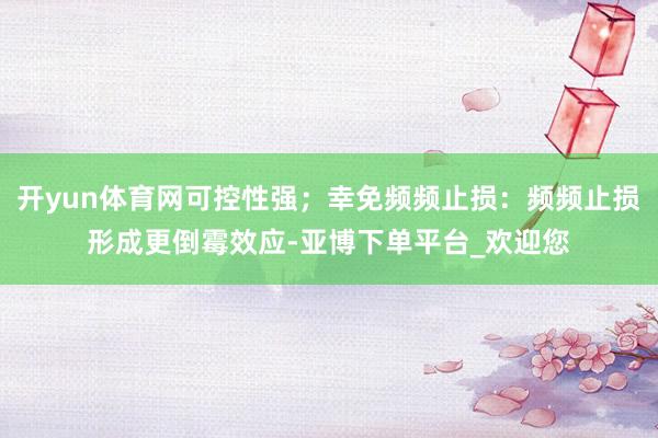 开yun体育网可控性强;幸免频频止损:频频止损形成更倒霉效应-亚博下单平台_欢迎您