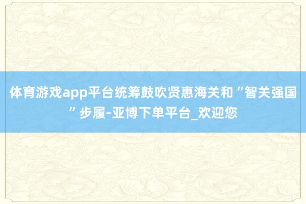 体育游戏app平台统筹鼓吹贤惠海关和“智关强国”步履-亚博下单平台_欢迎您