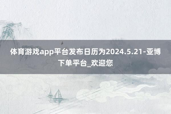体育游戏app平台发布日历为2024.5.21-亚博下单平台_欢迎您