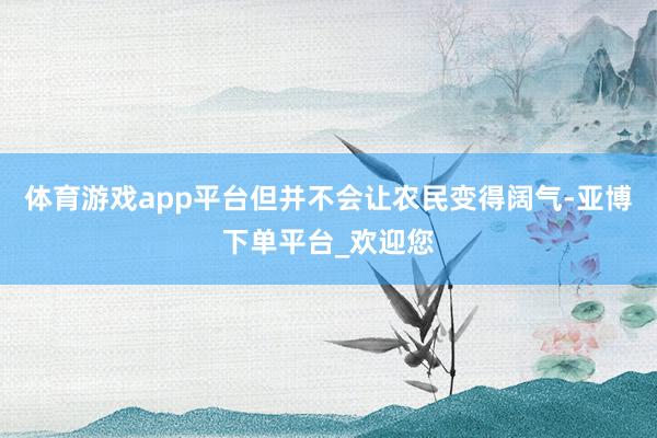 体育游戏app平台但并不会让农民变得阔气-亚博下单平台_欢迎您