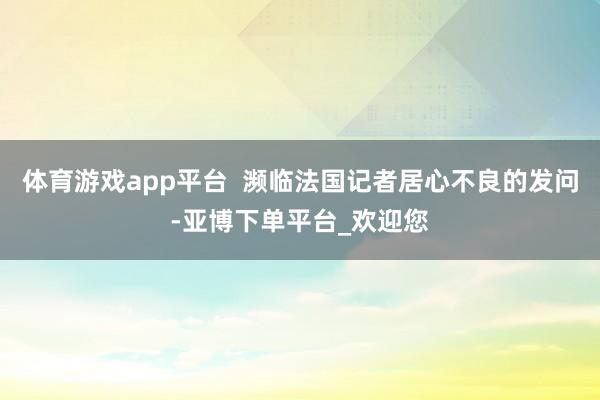 体育游戏app平台  濒临法国记者居心不良的发问-亚博下单平台_欢迎您
