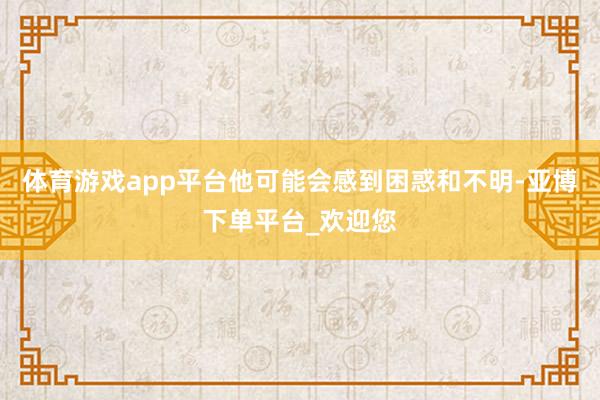 体育游戏app平台他可能会感到困惑和不明-亚博下单平台_欢迎您
