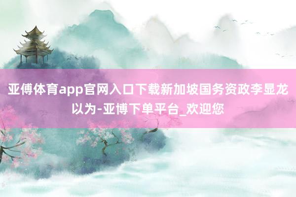 亚傅体育app官网入口下载新加坡国务资政李显龙以为-亚博下单平台_欢迎您