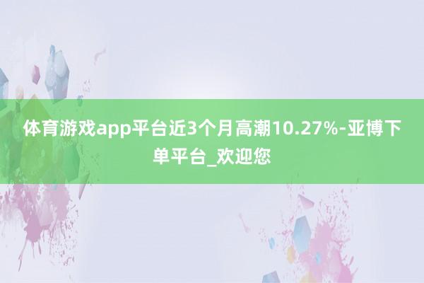 体育游戏app平台近3个月高潮10.27%-亚博下单平台_欢迎您
