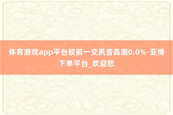 体育游戏app平台较前一交夙昔高潮0.0%-亚博下单平台_欢迎您