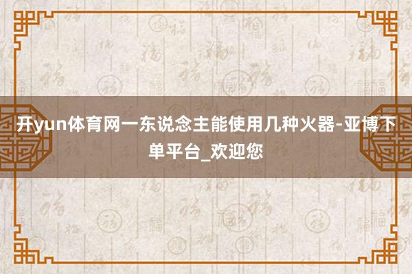 开yun体育网一东说念主能使用几种火器-亚博下单平台_欢迎您