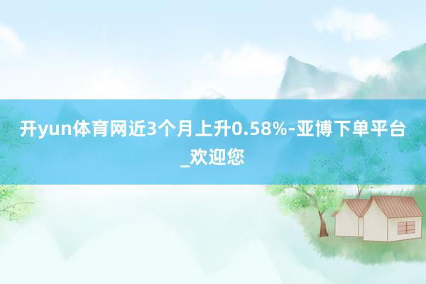 开yun体育网近3个月上升0.58%-亚博下单平台_欢迎您