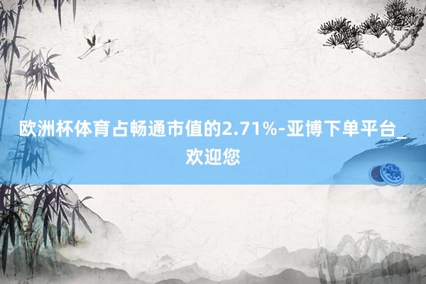 欧洲杯体育占畅通市值的2.71%-亚博下单平台_欢迎您