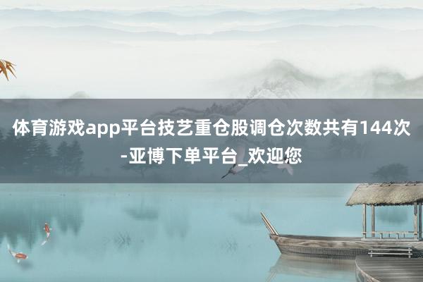 体育游戏app平台技艺重仓股调仓次数共有144次-亚博下单平台_欢迎您