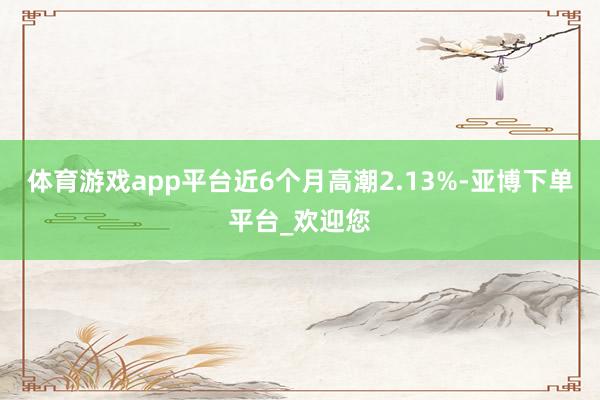 体育游戏app平台近6个月高潮2.13%-亚博下单平台_欢迎您