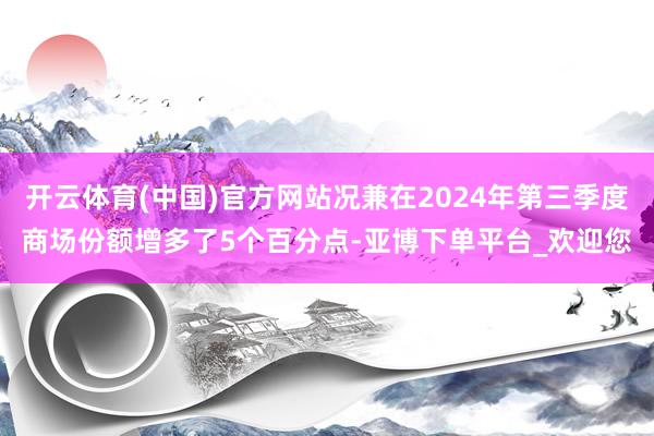 开云体育(中国)官方网站况兼在2024年第三季度商场份额增多了5个百分点-亚博下单平台_欢迎您