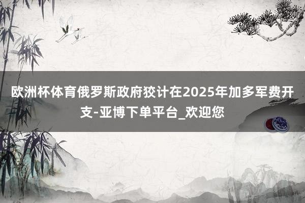 欧洲杯体育俄罗斯政府狡计在2025年加多军费开支-亚博下单平台_欢迎您