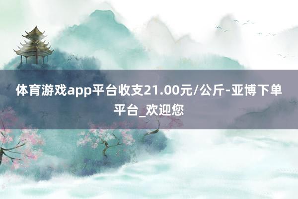 体育游戏app平台收支21.00元/公斤-亚博下单平台_欢迎您