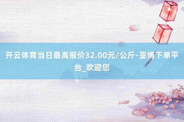 开云体育当日最高报价32.00元/公斤-亚博下单平台_欢迎您
