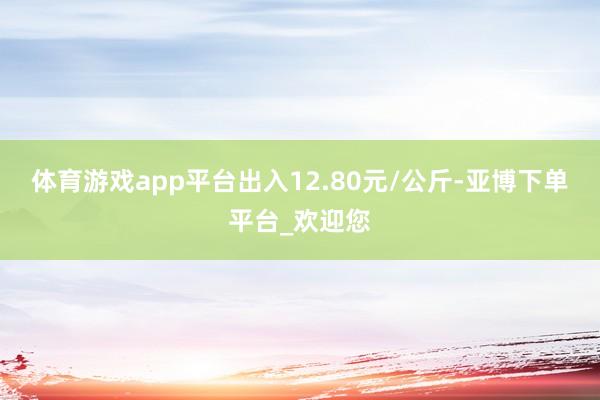 体育游戏app平台出入12.80元/公斤-亚博下单平台_欢迎您