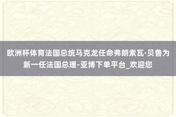 欧洲杯体育法国总统马克龙任命弗朗索瓦·贝鲁为新一任法国总理-亚博下单平台_欢迎您