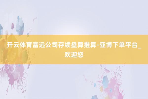 开云体育富远公司存续盘算推算-亚博下单平台_欢迎您
