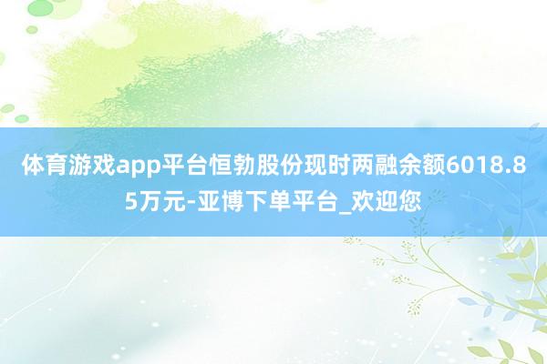 体育游戏app平台恒勃股份现时两融余额6018.85万元-亚博下单平台_欢迎您