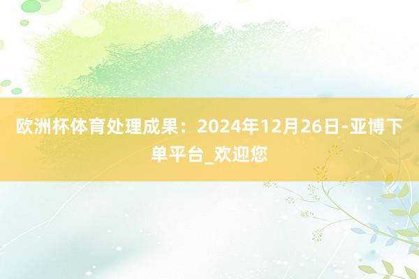 欧洲杯体育处理成果:2024年12月26日-亚博下单平台_欢迎您