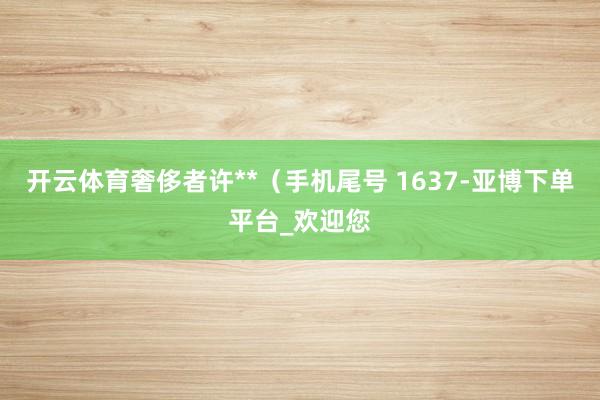 开云体育奢侈者许**（手机尾号 1637-亚博下单平台_欢迎您