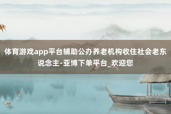 体育游戏app平台辅助公办养老机构收住社会老东说念主-亚博下单平台_欢迎您