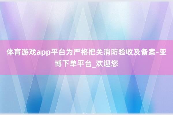 体育游戏app平台为严格把关消防验收及备案-亚博下单平台_欢迎您