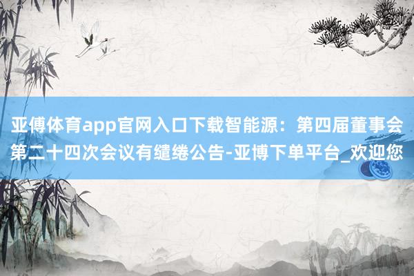 亚傅体育app官网入口下载智能源：第四届董事会第二十四次会议有缱绻公告-亚博下单平台_欢迎您