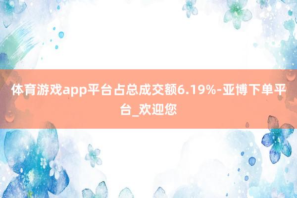 体育游戏app平台占总成交额6.19%-亚博下单平台_欢迎您