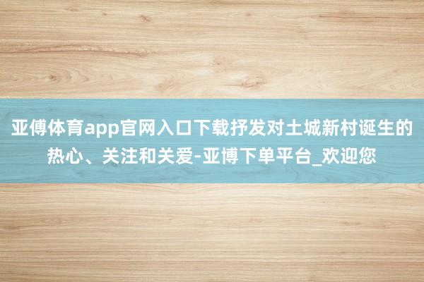 亚傅体育app官网入口下载抒发对土城新村诞生的热心、关注和关爱-亚博下单平台_欢迎您