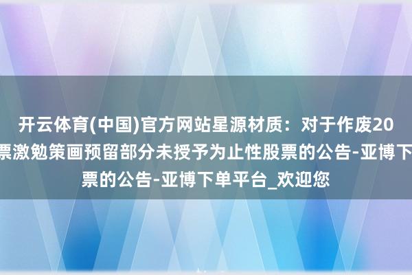 开云体育(中国)官方网站星源材质：对于作废2023年为止性股票激勉策画预留部分未授予为止性股票的公告-亚博下单平台_欢迎您