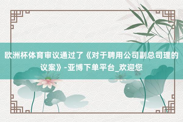 欧洲杯体育审议通过了《对于聘用公司副总司理的议案》-亚博下单平台_欢迎您