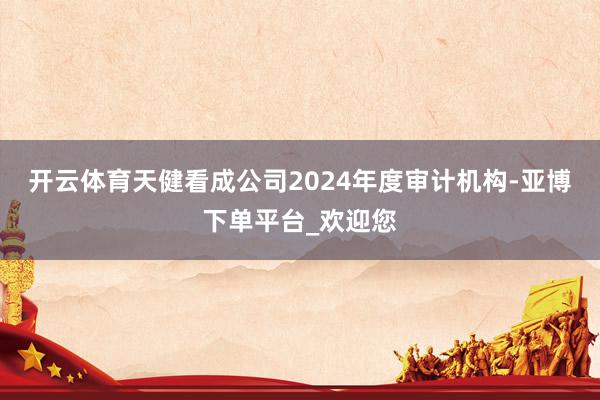 开云体育天健看成公司2024年度审计机构-亚博下单平台_欢迎您