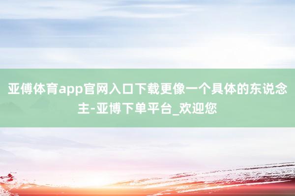亚傅体育app官网入口下载更像一个具体的东说念主-亚博下单平台_欢迎您