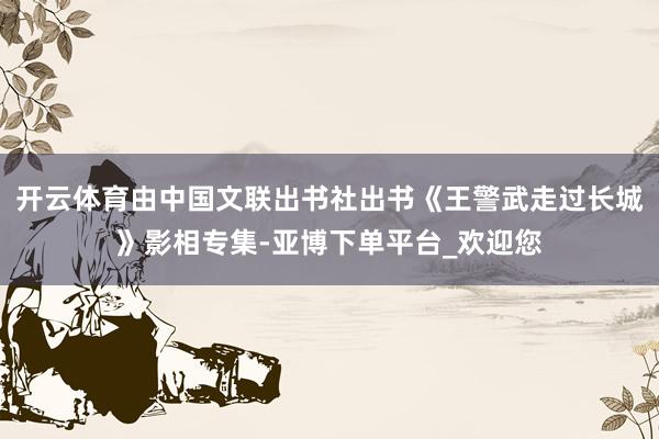 开云体育由中国文联出书社出书《王警武走过长城》影相专集-亚博下单平台_欢迎您