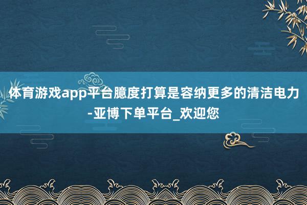 体育游戏app平台臆度打算是容纳更多的清洁电力-亚博下单平台_欢迎您