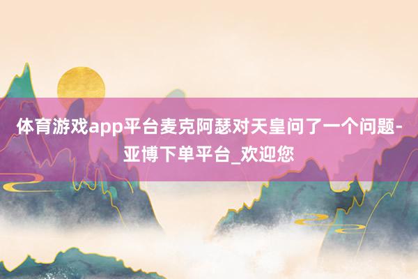 体育游戏app平台麦克阿瑟对天皇问了一个问题-亚博下单平台_欢迎您