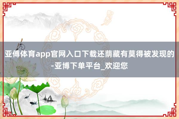 亚傅体育app官网入口下载还荫藏有莫得被发现的-亚博下单平台_欢迎您