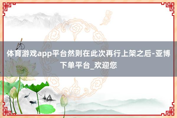 体育游戏app平台然则在此次再行上架之后-亚博下单平台_欢迎您