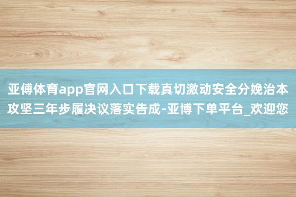 亚傅体育app官网入口下载真切激动安全分娩治本攻坚三年步履决议落实告成-亚博下单平台_欢迎您