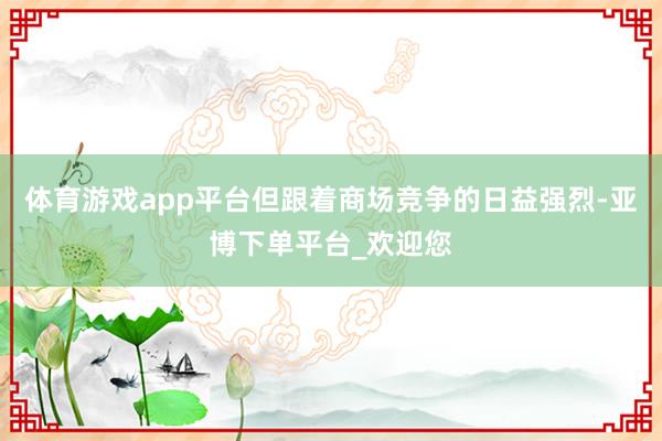 体育游戏app平台但跟着商场竞争的日益强烈-亚博下单平台_欢迎您